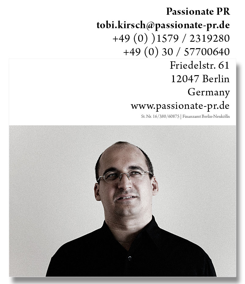 passionate pr | tobias kirsch | tobi.kirsch(at)passiönate-pr.de | +49 (0) 174 / 600 082 6 | +49 (0) 30 / 531 630 06 | Zehdenicker Str. 8 | 10119 Berlin | Germany | St. Nr. 16/380/60875 | Finanzamt Berlin-Neukölln